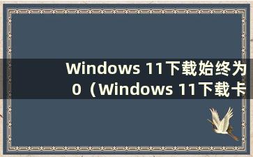 Windows 11下载始终为0（Windows 11下载卡住）